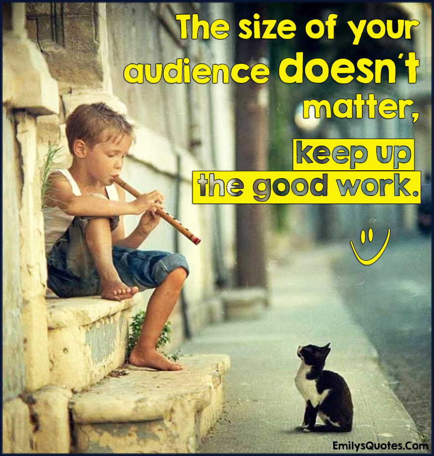 The size of your audience doesn´t matter, keep up the good work