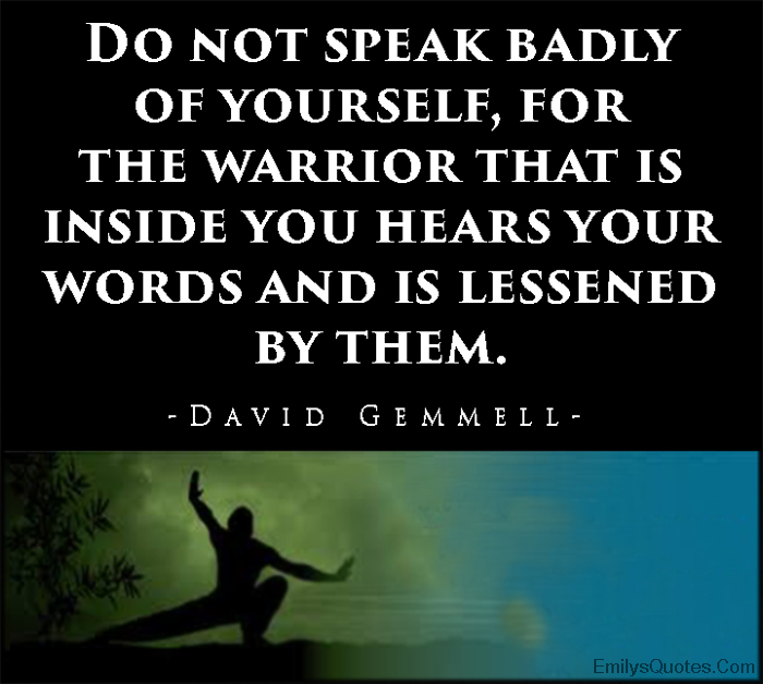 Do not speak badly of yourself, for the warrior that is inside you hears your words and is lessened by them