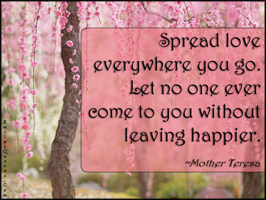 Spread love everywhere you go. Let no one ever come to you without leaving happier