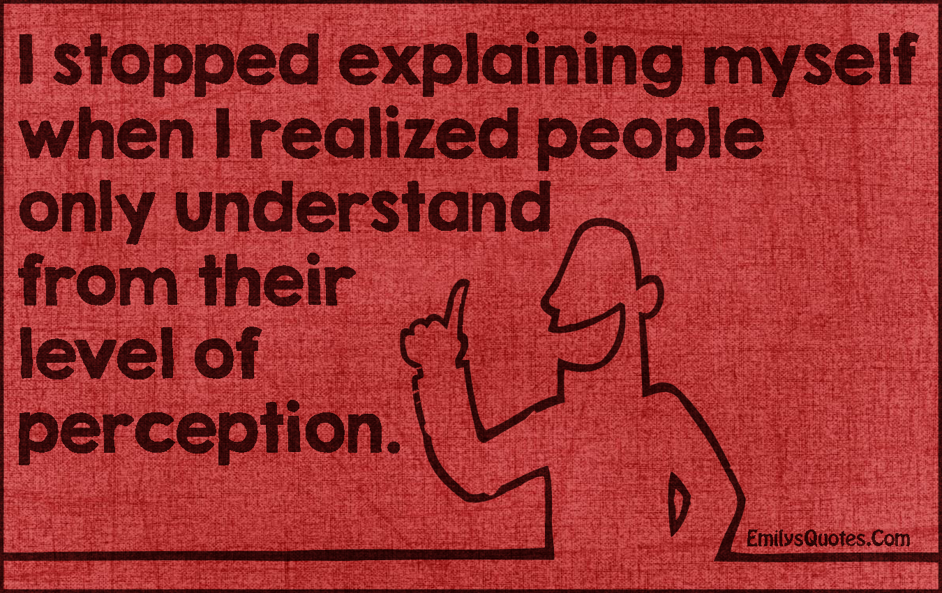 I stopped explaining myself when I realized people only understand from their level of perception