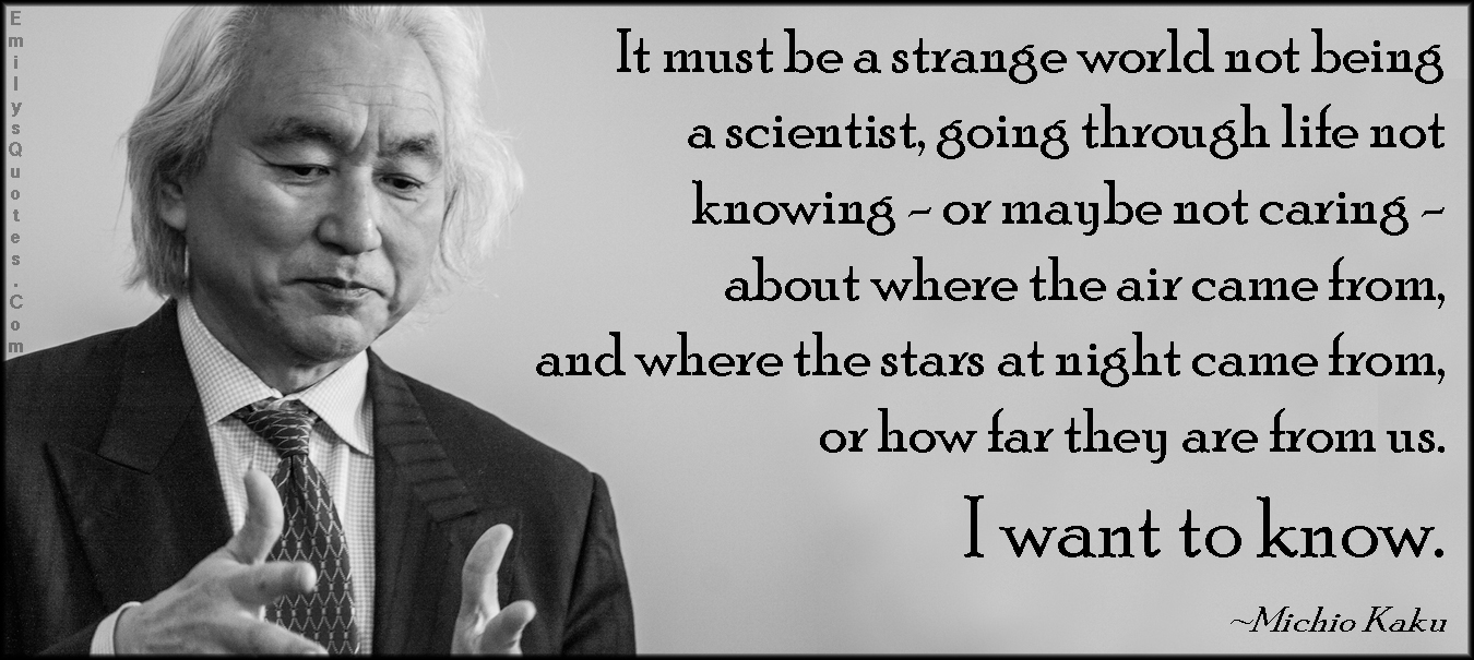 It must be a strange world not being a scientist, going through life not knowing – or maybe not caring – about where the air came from, and where the stars at night came from, or how far they are from us. I want to know