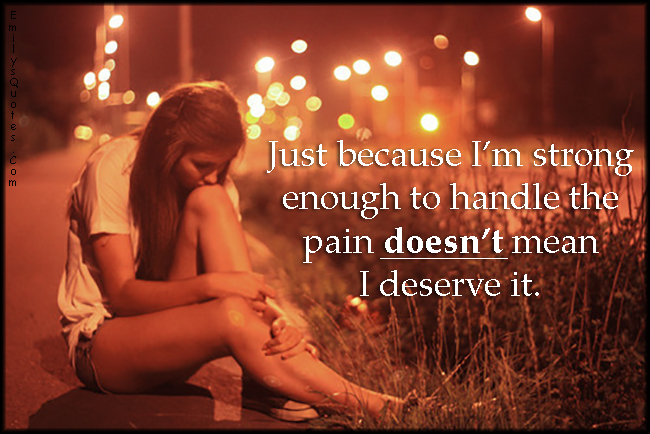 Just because I’m strong enough to handle the pain doesn’t mean I deserve it