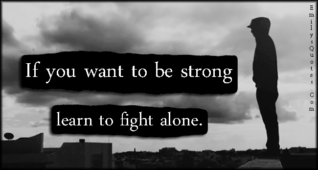 If you want to be strong learn to fight alone