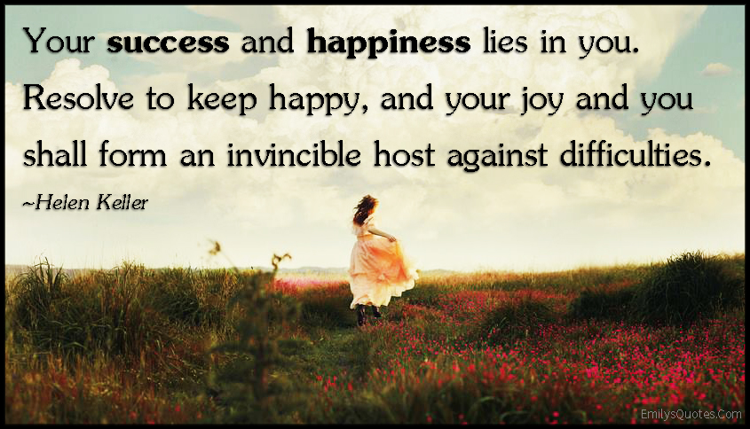 Your success and happiness lies in you. Resolve to keep happy, and your joy and you shall form an invincible host against difficulties