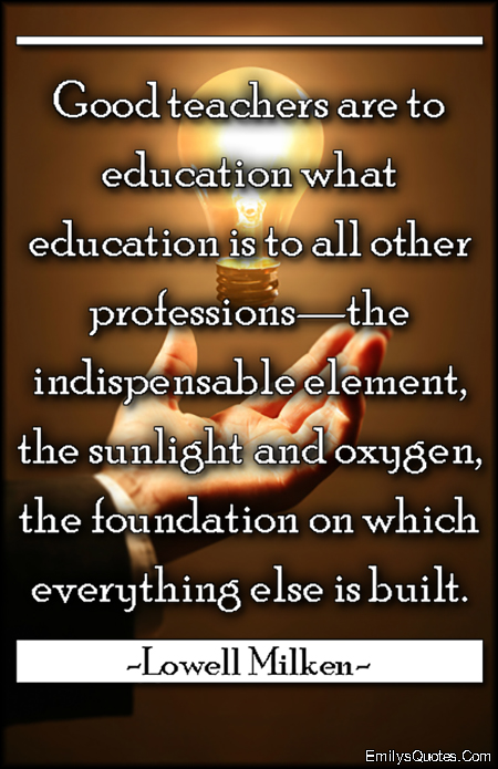 Good teachers are to education what education is to all other professions—the indispensable element, the sunlight and oxygen, the foundation on which everything else is built