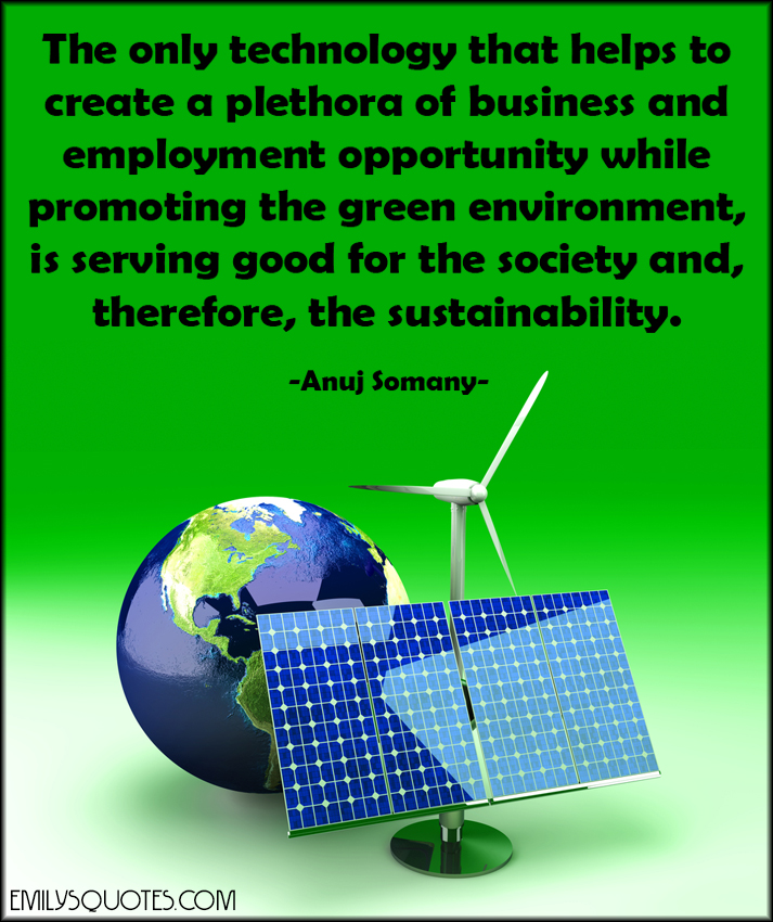 The only technology that helps to create a plethora of business and employment opportunity while promoting the green environment, is serving good for the society and, therefore, the sustainability