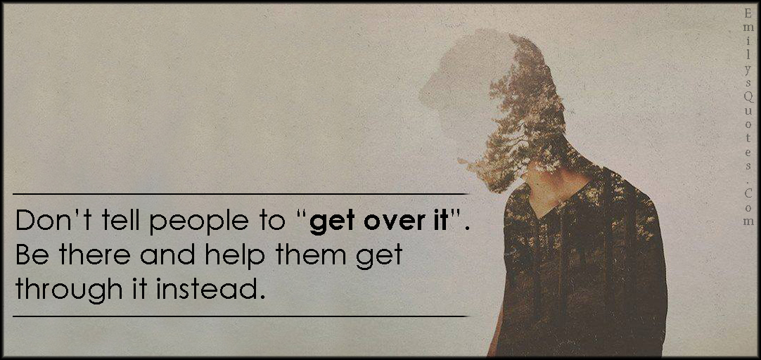 Don’t tell people to “get over it”. Be there and help them get through it instead