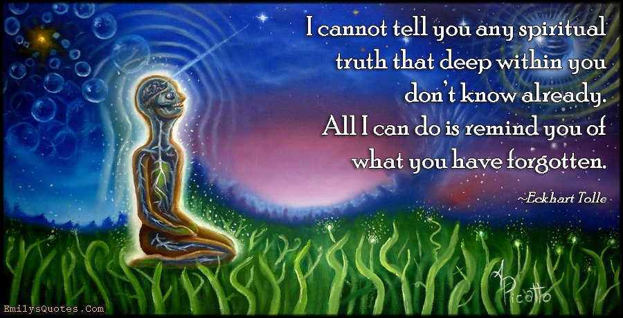 I cannot tell you any spiritual truth that deep within you don’t know already. All I can do is remind you of what you have forgotten