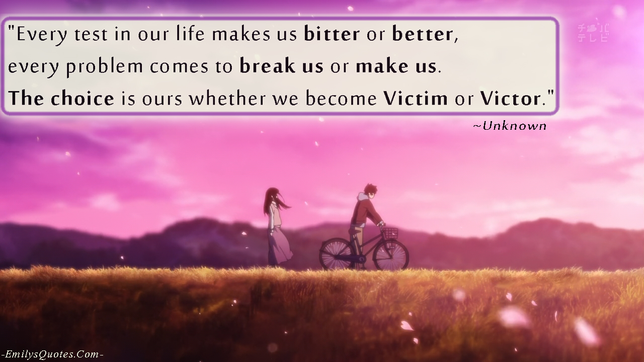 Every test in our life makes us bitter or better, every problem comes to break us or make us. The choice is ours whether we become Victim or Victor