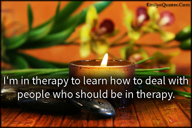 I’m in therapy to learn how to deal with people who should be in therapy