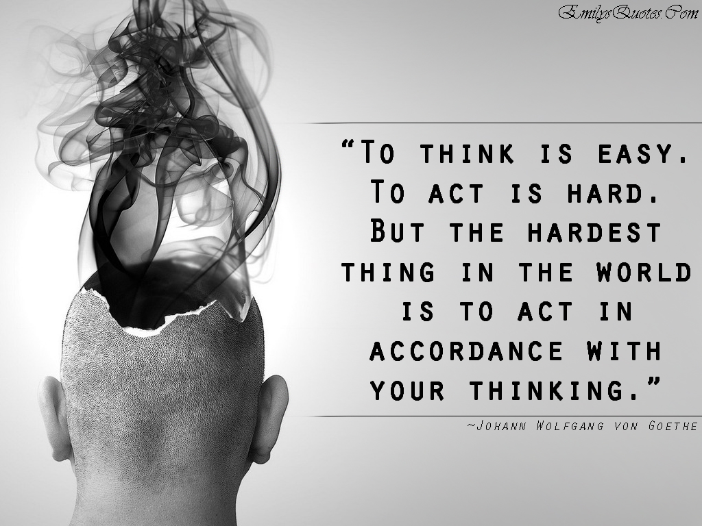 To think is easy. To act is hard. But the hardest thing in the world is to act in accordance with your thinking