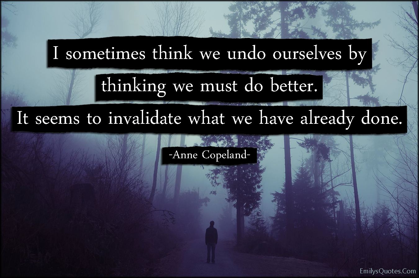 I sometimes think we undo ourselves by thinking we must do better. It seems to invalidate what we have already done