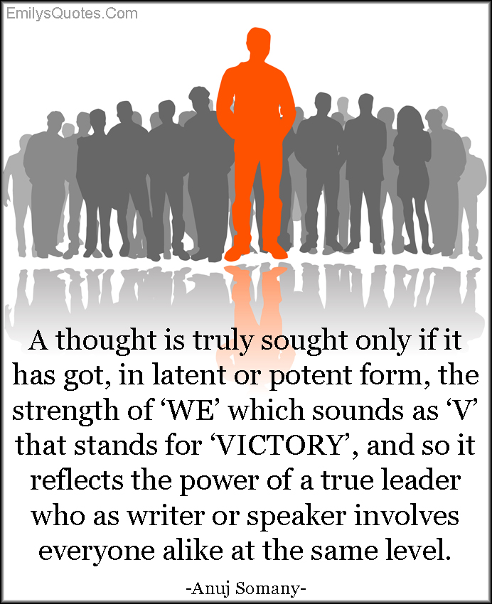 A thought is truly sought only if it has got, in latent or potent form, the strength of ‘WE’ which sounds as ‘V’ that stands for ‘VICTORY’, and so it reflects the power of a true leader who as writer or speaker involves everyone alike at the same level
