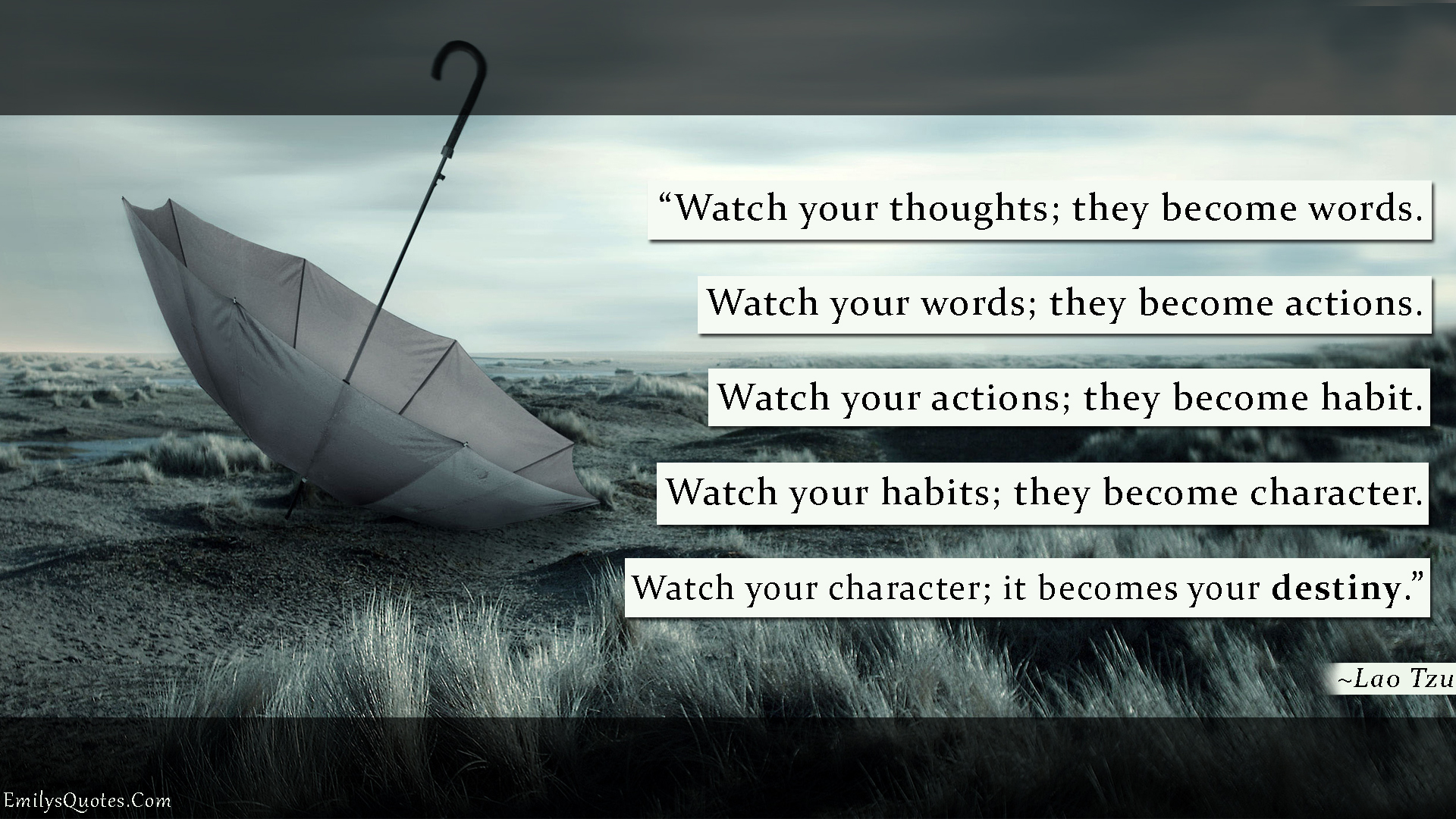 Watch your thoughts; they become words. Watch your words; they become actions. Watch your actions; they become habit. Watch your habits; they become character. Watch your character; it becomes your destiny