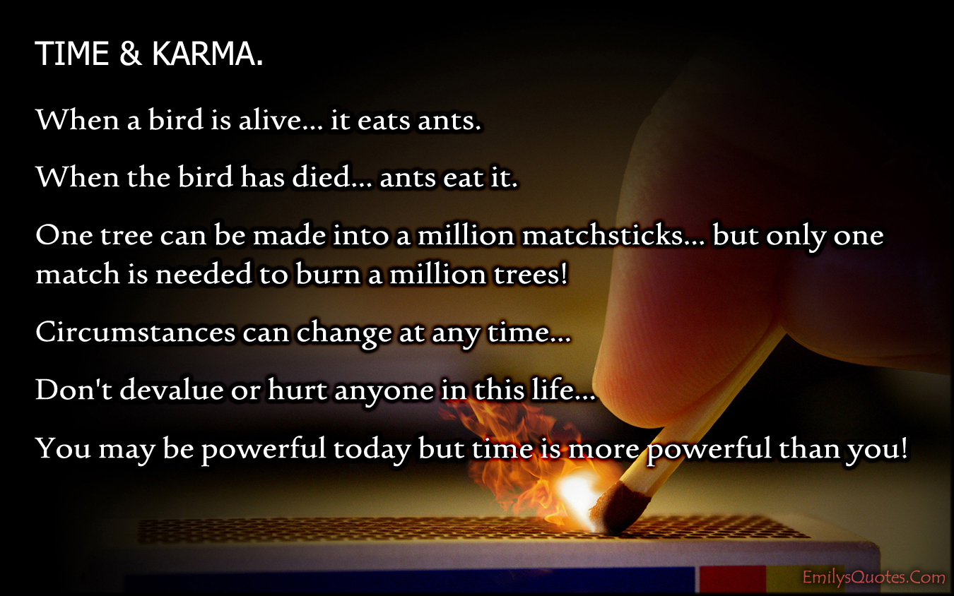 TIME & KARMA. When a bird is alive… it eats ants. When the bird has died… ants eat it. One tree can be made into a million matchsticks… but only one match is needed to burn a million trees! Circumstances can change at any time…  Don’t devalue or hurt anyone in this life… You may be powerful today but time is more powerful than you!