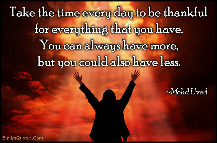 Take the time every day to be thankful for everything that you have. You can always have more, but you could also have less