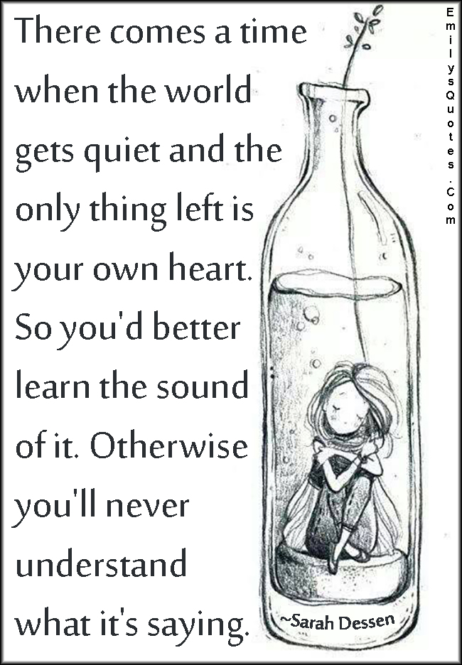 There comes a time when the world gets quiet and the only thing left is your own heart. So you’d better learn the sound of it. Otherwise you’ll never understand what it’s saying