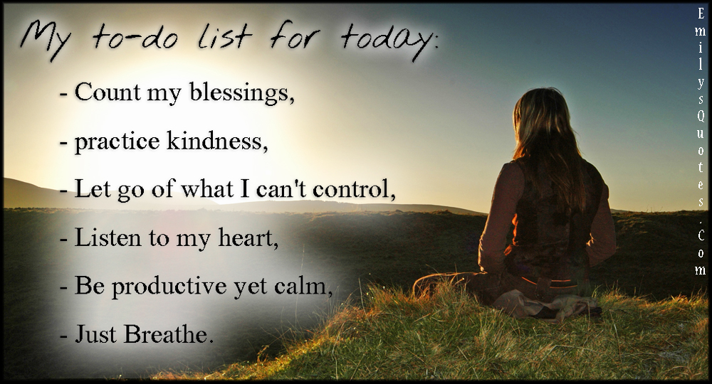 My to-do list for today:  Count my blessings,  Practice kindness,  Let go of what I can’t control,  Listen to my heart,  Be productive yet calm,  Just Breathe