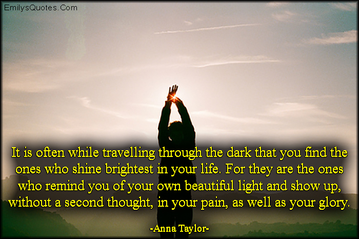 It is often while travelling through the dark that you find the ones who shine brightest in your life. For they are the ones who remind you of your own beautiful light and show up, without a second thought, in your pain, as well as your glory
