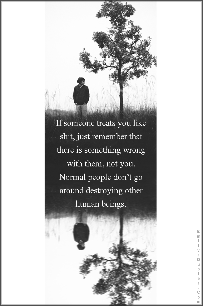 If someone treats you like shit, just remember that there is something wrong with them, not you. Normal people don’t go around destroying other human beings