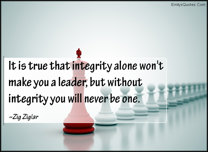 It is true that integrity alone won’t make you a leader, but without integrity you will never be one