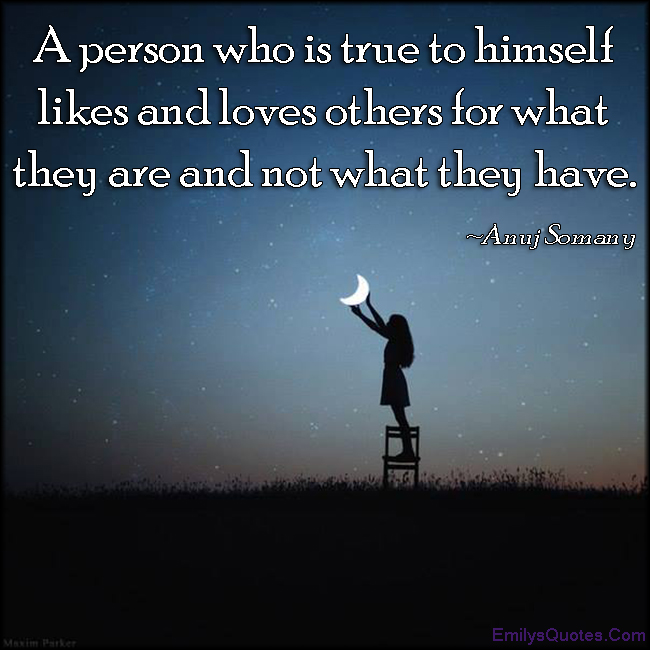 A person who is true to himself likes and loves others for what they are and not what they have