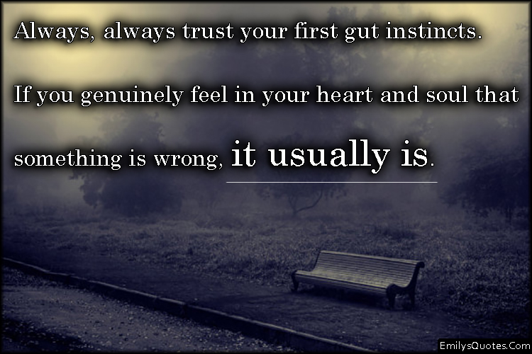 Always, always trust your first gut instincts. If you genuinely feel in your heart and soul that something is wrong, it usually is