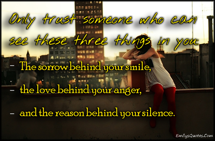 Only trust someone who can see these three things in you:  The sorrow behind your smile,  the love behind your anger,  and the reason behind your silence.