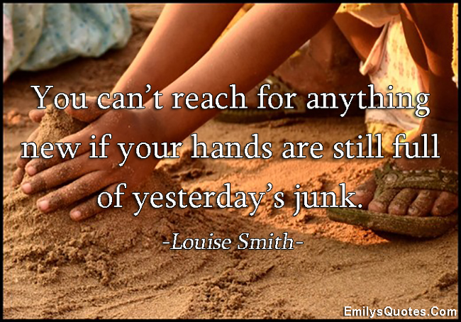 You can’t reach for anything new if your hands are still full of yesterday’s junk