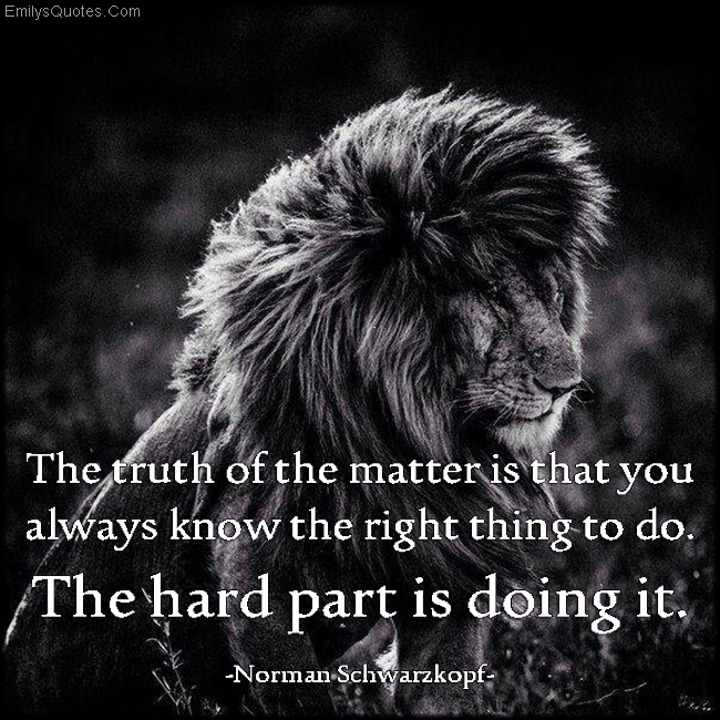 The truth of the matter is that you always know the right thing to do. The hard part is doing it