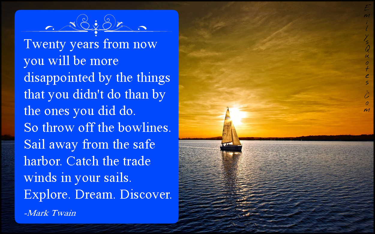 Twenty years from now you will be more disappointed by the things that you didn’t do than by the ones you did do. So throw off the bowlines. Sail away from the safe harbor. Catch the trade winds in your sails. Explore. Dream. Discover