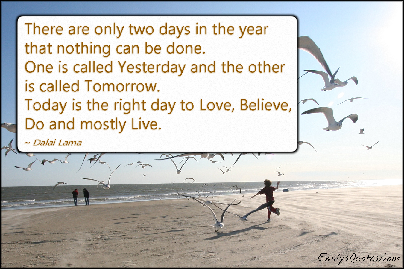 There are only two days in the year that nothing can be done. One is called Yesterday and the other is called Tomorrow. Today is the right day to Love, Believe, Do and mostly Live