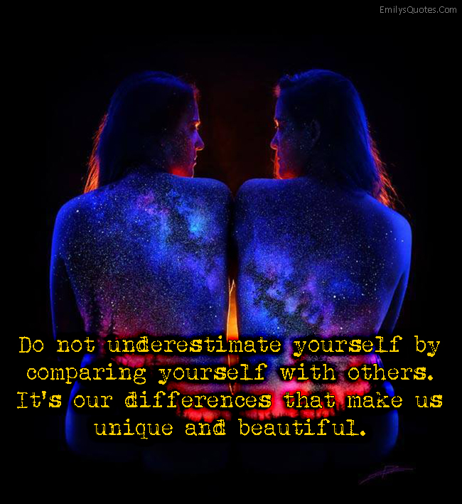 Do not underestimate yourself by comparing yourself with others. It’s our differences that make us unique and beautiful