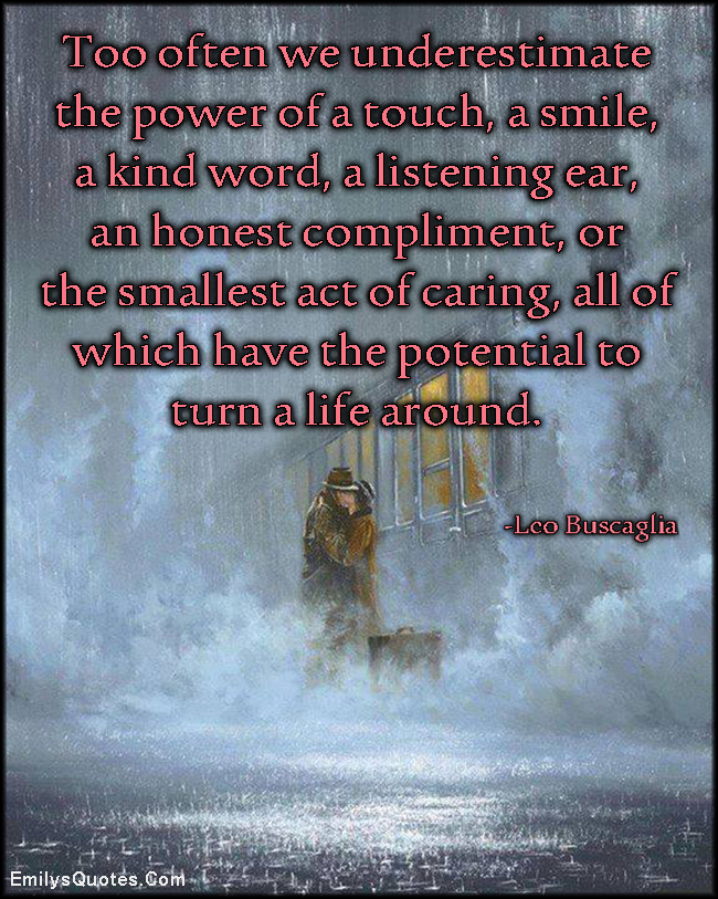 Too often we underestimate the power of a touch, a smile, a kind word, a listening ear, an honest compliment, or the smallest act of caring, all of which have the potential to turn a life around