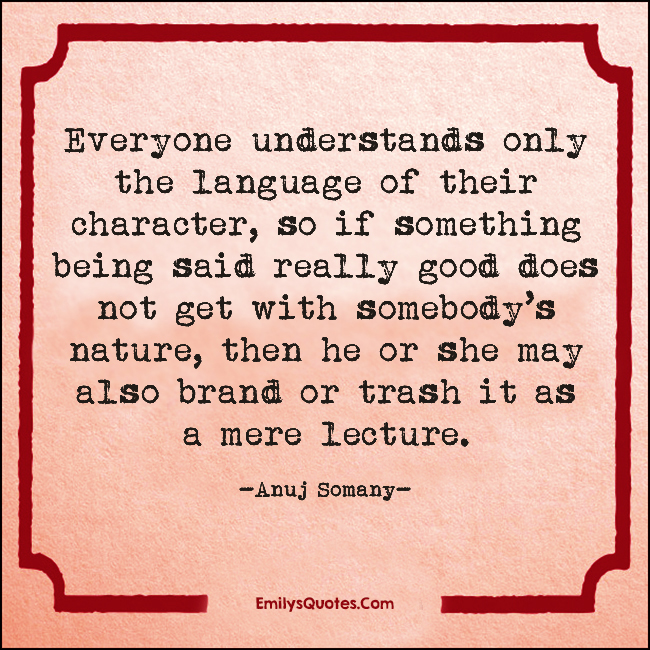 Everyone understands only the language of their character, so if something being said really good does not get with somebody’s nature, then he or she may also brand or trash it as a mere lecture