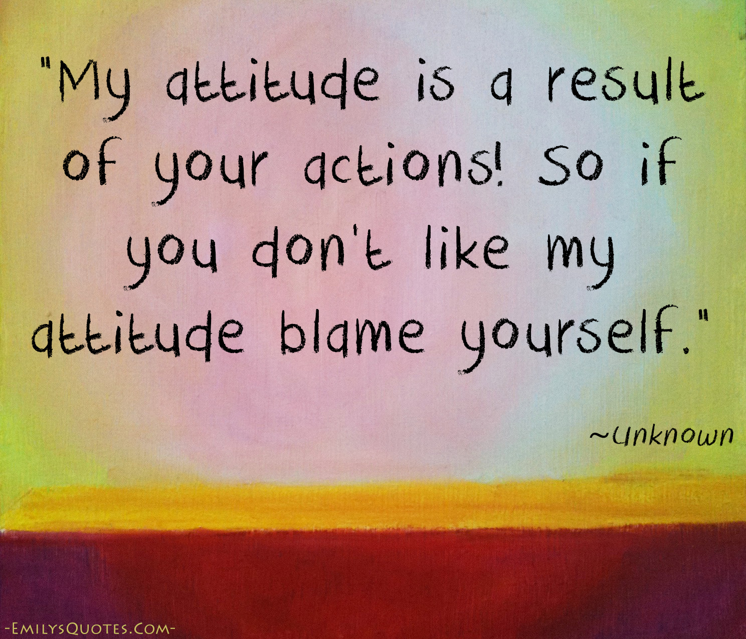 My attitude is a result of your actions! So if you don’t like my attitude blame yourself