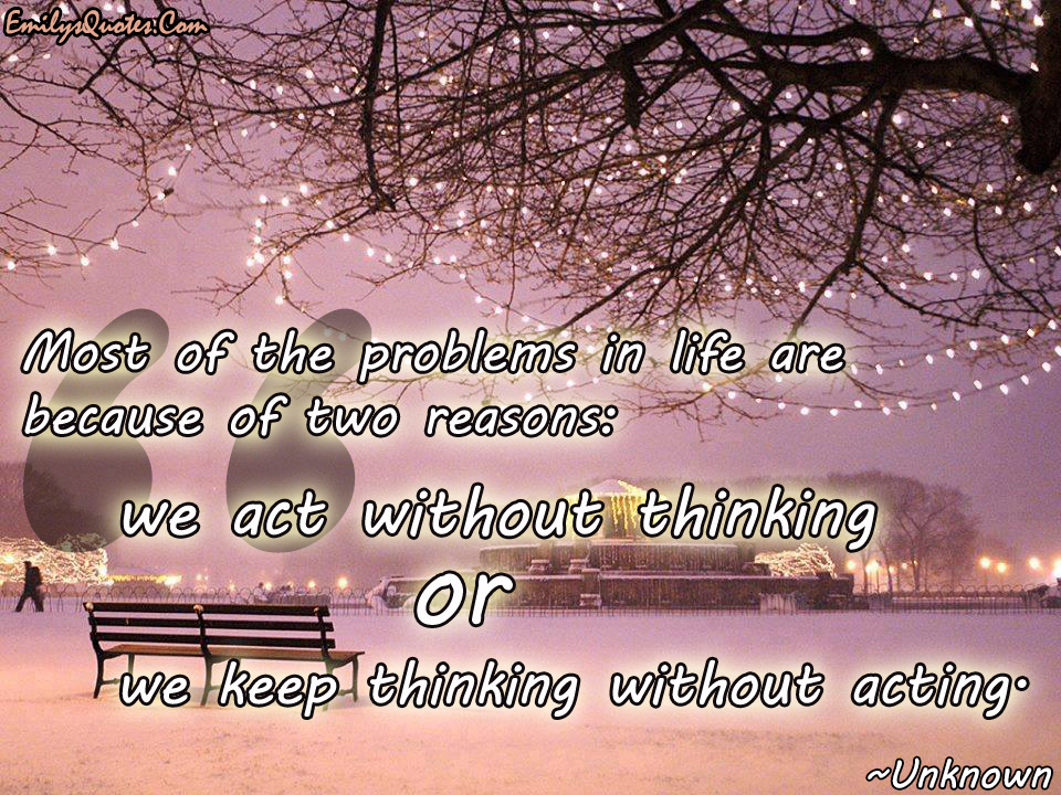 Most of the problems in life are because of two reasons: we act without thinking or we keep thinking without acting