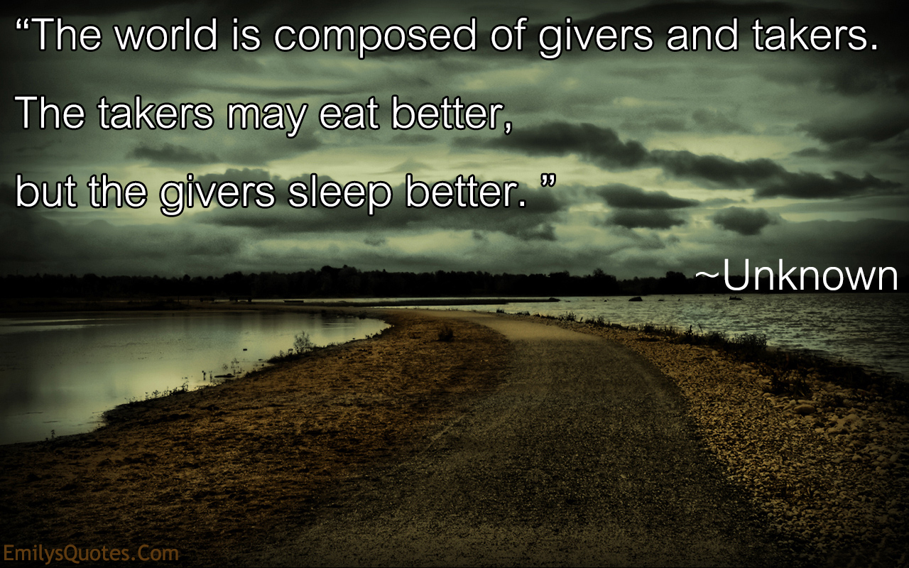 The world is composed of givers and takers. The takers may eat better, but the givers sleep better