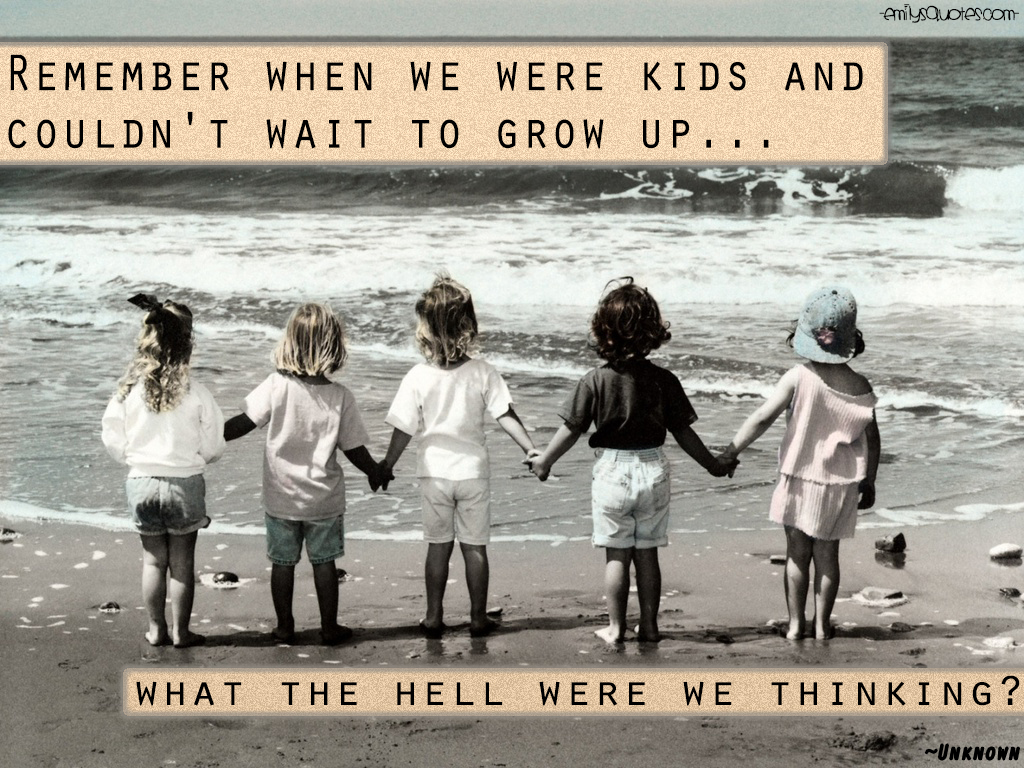 Remember when we were kids and couldn’t wait to grow up…what the hell were we thinking?