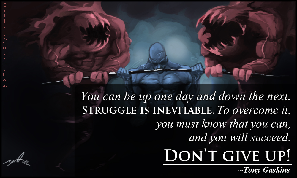 You can be up one day and down the next. Struggle is inevitable. To overcome it, you must know that you can, and you will succeed. Don’t give up!