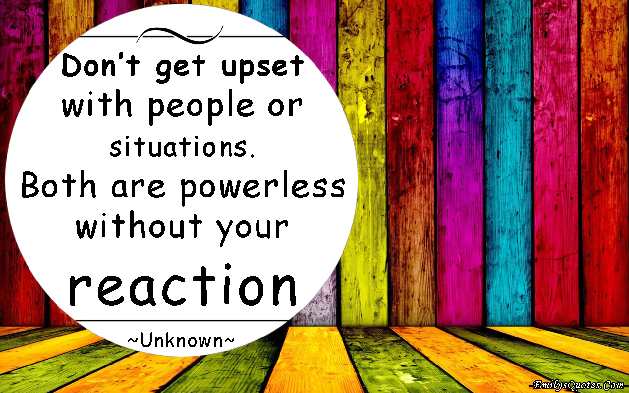Don’t get upset with people or situations. Both are powerless without your reaction