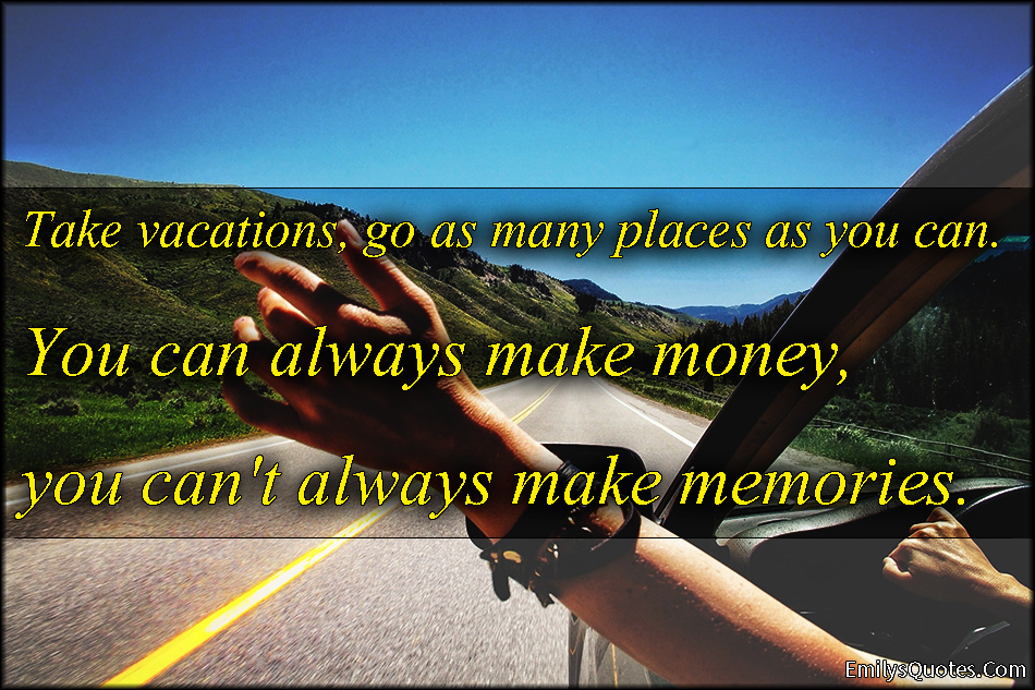 Take vacations, go as many places as you can. You can always make money, you can’t always make memories