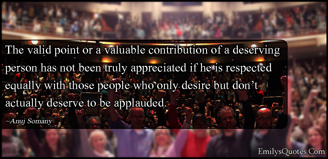 The valid point or a valuable contribution of a deserving person has not been truly appreciated if he is respected equally with those people who only desire but don’t actually deserve to be applauded