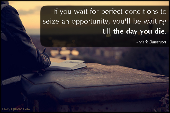If you wait for perfect conditions to seize an opportunity, you’ll be waiting till the day you die