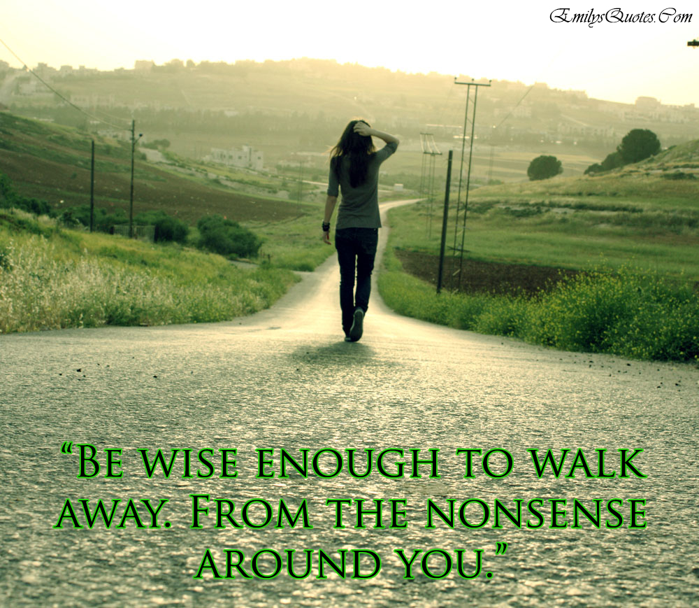 Be wise enough to walk away. From the nonsense around you