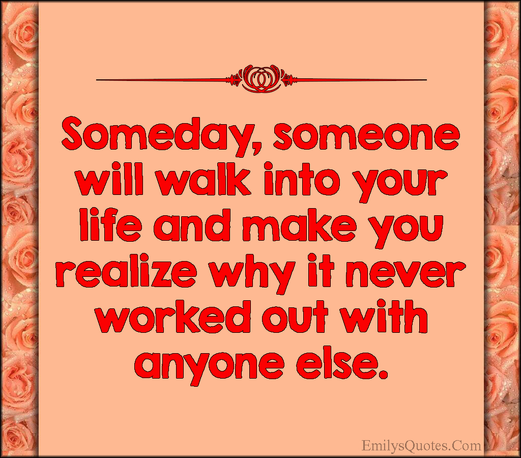 Someday, someone will walk into your life and make you realize why it never worked out with anyone else