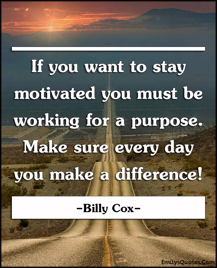 If you want to stay motivated you must be working for a purpose. Make sure every day you make a difference!