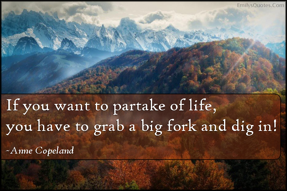 If you want to partake of life, you have to grab a big fork and dig in!