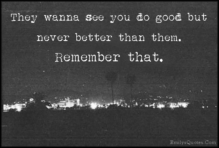 They wanna see you do good but never better than them. Remember that