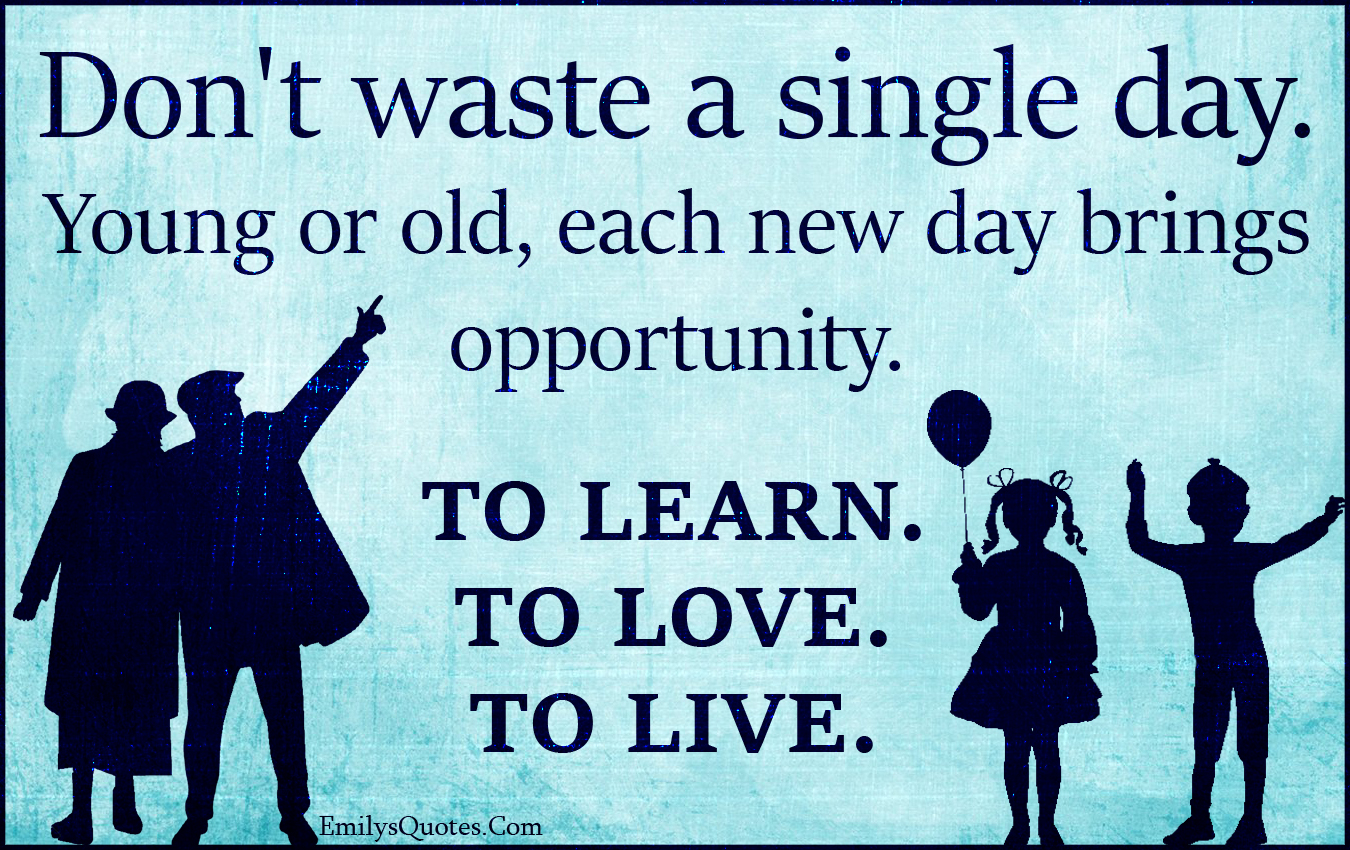 Don’t waste a single day. Young or old, each new day brings opportunity. TO LEARN. TO LOVE. TO LIVE